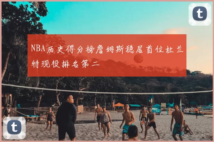 NBA历史得分榜詹姆斯稳居首位杜兰特现役排名第二