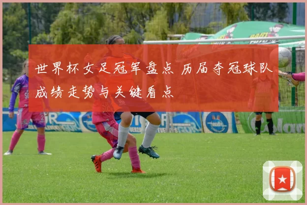 世界杯女足冠军盘点 历届夺冠球队成绩走势与关键看点