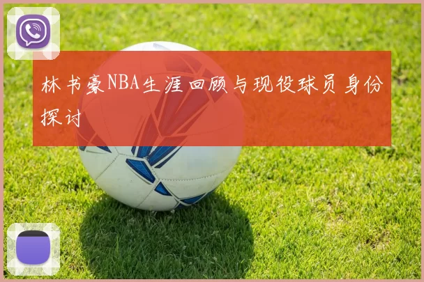 林书豪NBA生涯回顾与现役球员身份探讨
