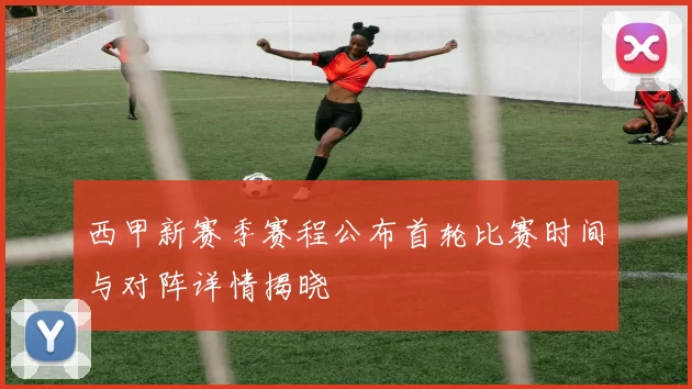 西甲新赛季赛程公布首轮比赛时间与对阵详情揭晓