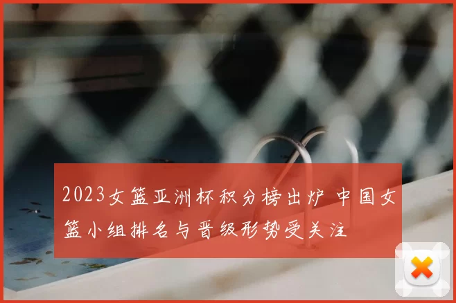 2023女篮亚洲杯积分榜出炉 中国女篮小组排名与晋级形势受关注