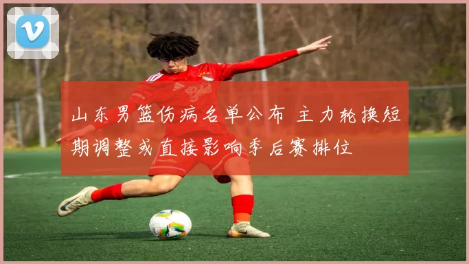 山东男篮伤病名单公布 主力轮换短期调整或直接影响季后赛排位