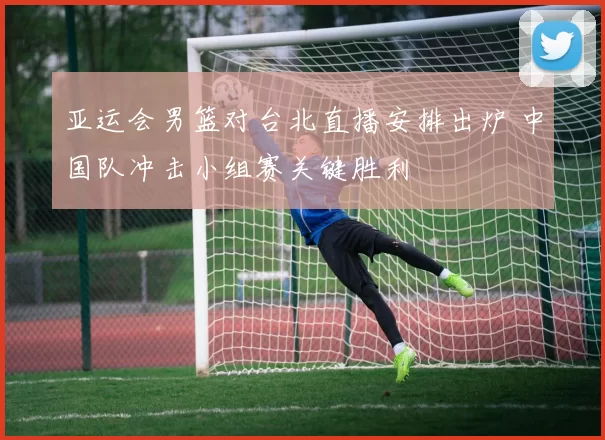 亚运会男篮对台北直播安排出炉 中国队冲击小组赛关键胜利