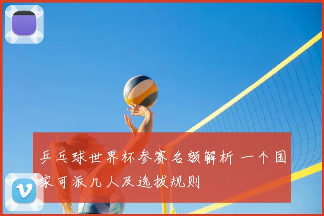 乒乓球世界杯参赛名额解析 一个国家可派几人及选拔规则