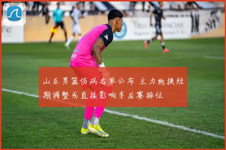 山东男篮伤病名单公布 主力轮换短期调整或直接影响季后赛排位