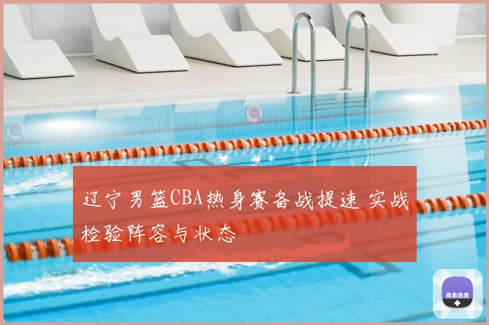 辽宁男篮CBA热身赛备战提速 实战检验阵容与状态