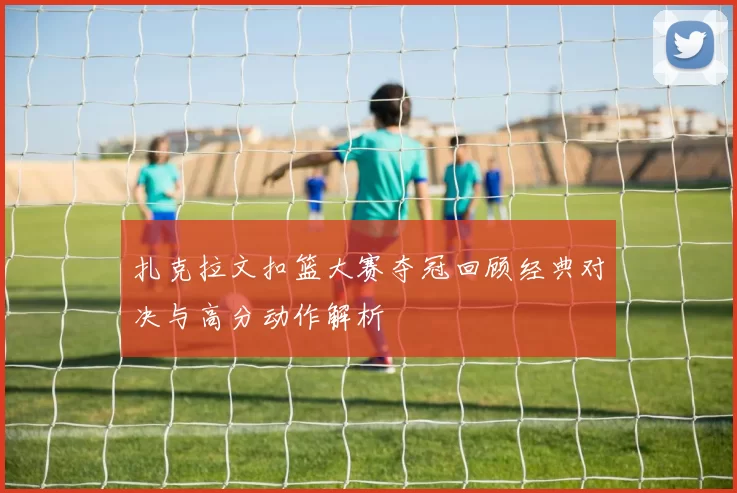 扎克拉文扣篮大赛夺冠回顾经典对决与高分动作解析