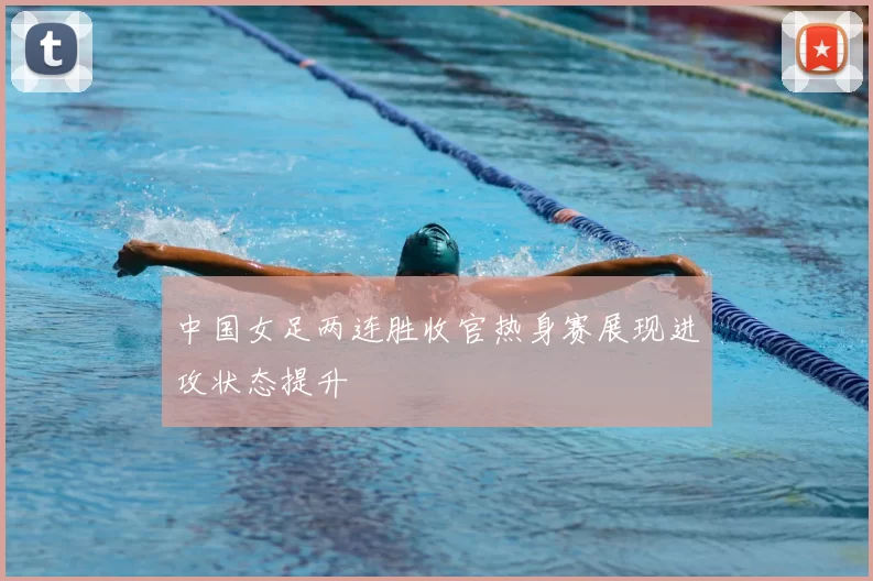 中国女足两连胜收官热身赛展现进攻状态提升