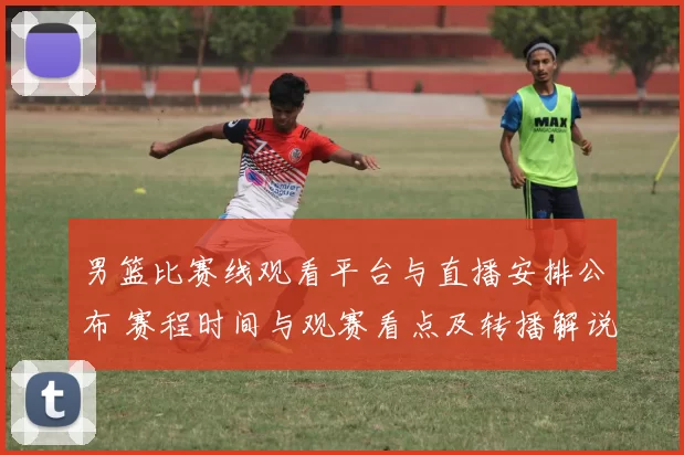 男篮比赛线观看平台与直播安排公布 赛程时间与观赛看点及转播解说信息