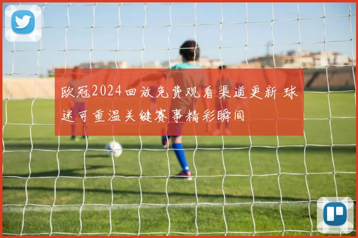 欧冠2024回放免费观看渠道更新 球迷可重温关键赛事精彩瞬间
