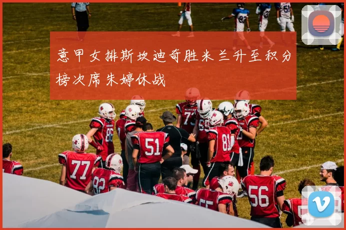 意甲女排斯坎迪奇胜米兰升至积分榜次席朱婷休战