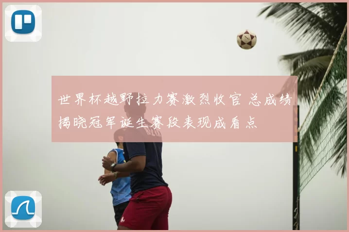 世界杯越野拉力赛激烈收官 总成绩揭晓冠军诞生赛段表现成看点