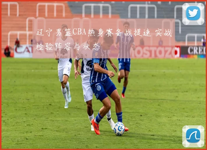 辽宁男篮CBA热身赛备战提速 实战检验阵容与状态