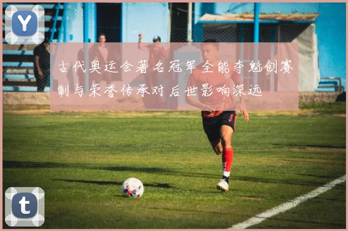 古代奥运会著名冠军全能夺魁创赛制与荣誉传承对后世影响深远