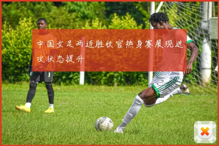 中国女足两连胜收官热身赛展现进攻状态提升