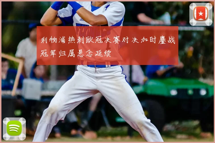 利物浦热刺欧冠决赛对决加时鏖战冠军归属悬念延续