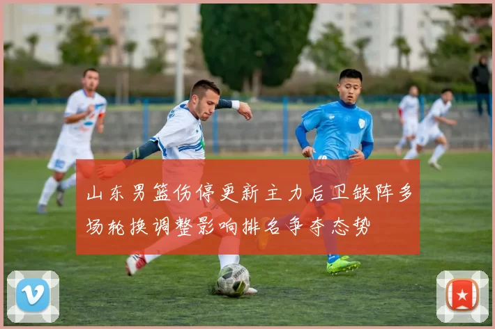 山东男篮伤停更新主力后卫缺阵多场轮换调整影响排名争夺态势