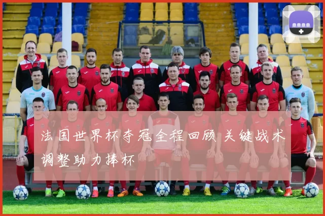 法国世界杯夺冠全程回顾 关键战术调整助力捧杯