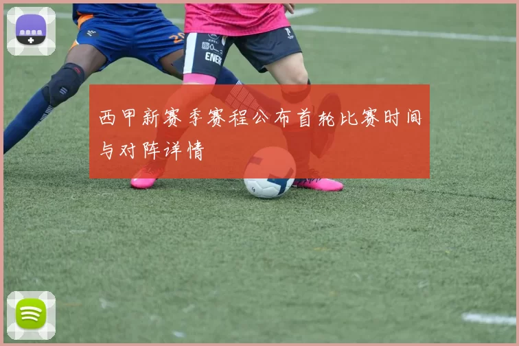 西甲新赛季赛程公布首轮比赛时间与对阵详情