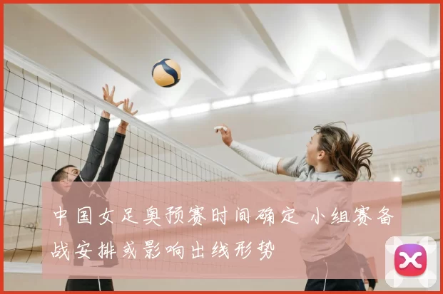 中国女足奥预赛时间确定 小组赛备战安排或影响出线形势
