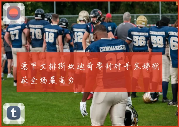 意甲女排斯坎迪奇零封对手朱婷斩获全场最高分
