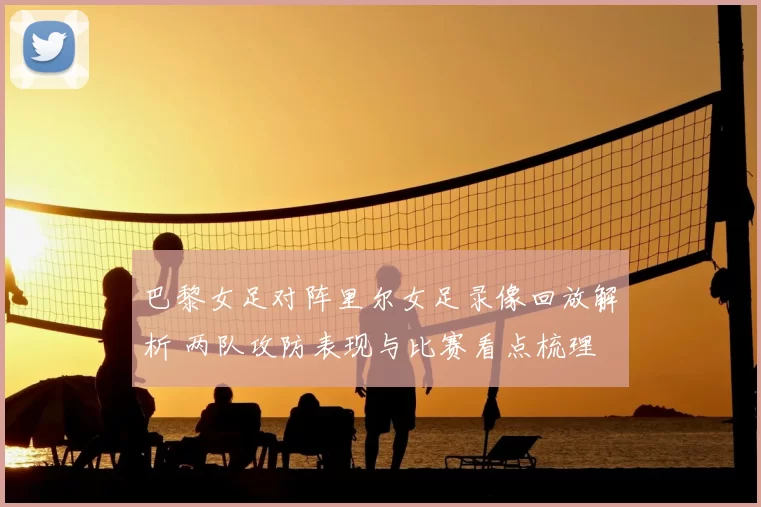 巴黎女足对阵里尔女足录像回放解析 两队攻防表现与比赛看点梳理