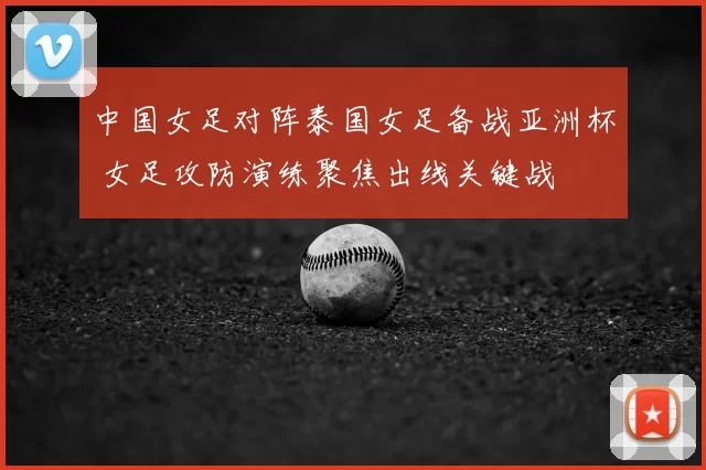 中国女足对阵泰国女足备战亚洲杯 女足攻防演练聚焦出线关键战