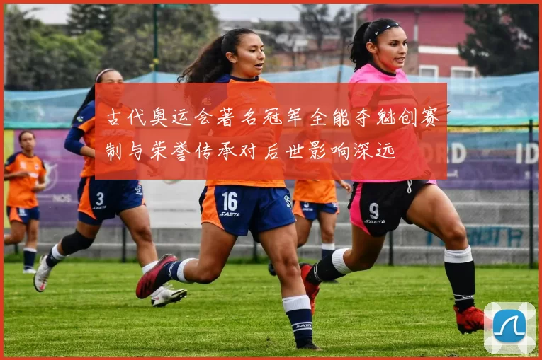 古代奥运会著名冠军全能夺魁创赛制与荣誉传承对后世影响深远