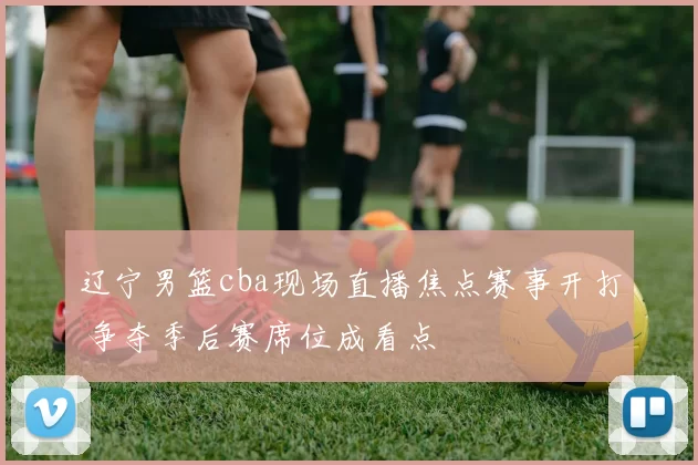 辽宁男篮cba现场直播焦点赛事开打 争夺季后赛席位成看点