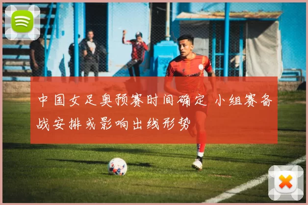 中国女足奥预赛时间确定 小组赛备战安排或影响出线形势