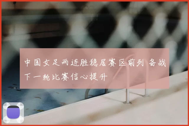 中国女足两连胜稳居赛区前列 备战下一轮比赛信心提升