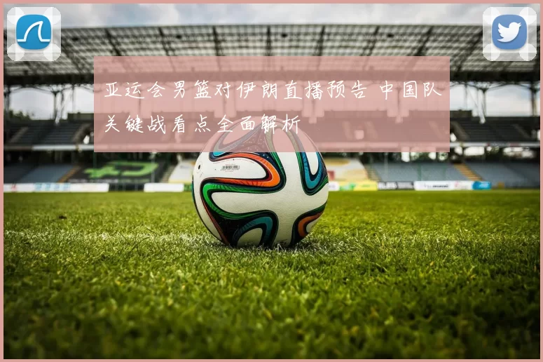 亚运会男篮对伊朗直播预告 中国队关键战看点全面解析