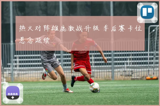 热火对阵雄鹿激战升级 季后赛卡位悬念延续