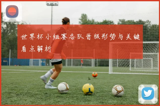 世界杯小组赛各队晋级形势与关键看点解析