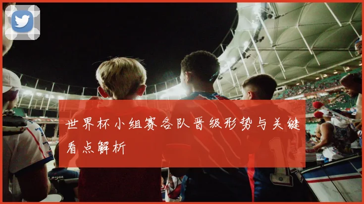 世界杯小组赛各队晋级形势与关键看点解析