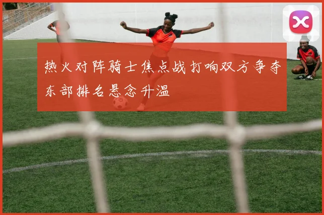 热火对阵骑士焦点战打响双方争夺东部排名悬念升温