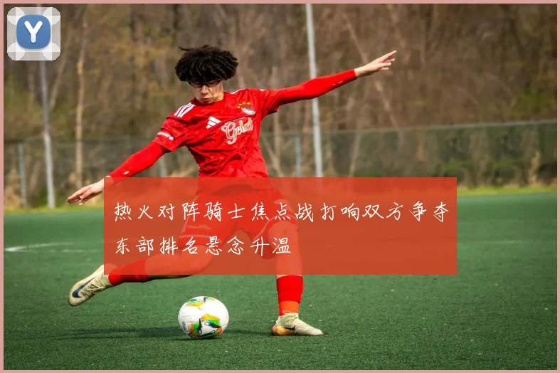 热火对阵骑士焦点战打响双方争夺东部排名悬念升温