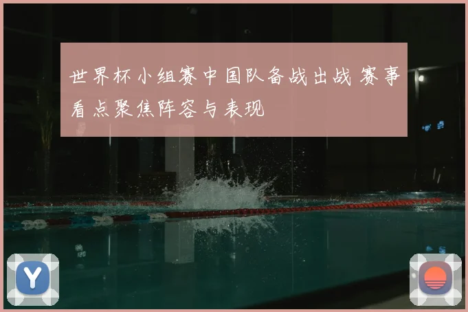 世界杯小组赛中国队备战出战 赛事看点聚焦阵容与表现