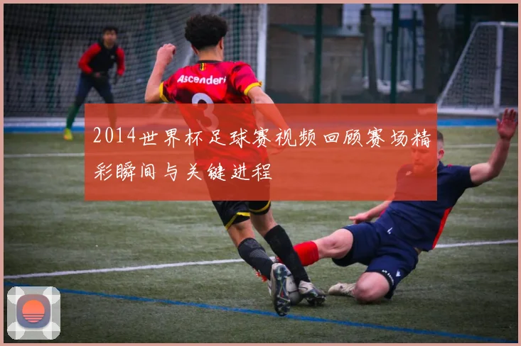 2014世界杯足球赛视频回顾赛场精彩瞬间与关键进程