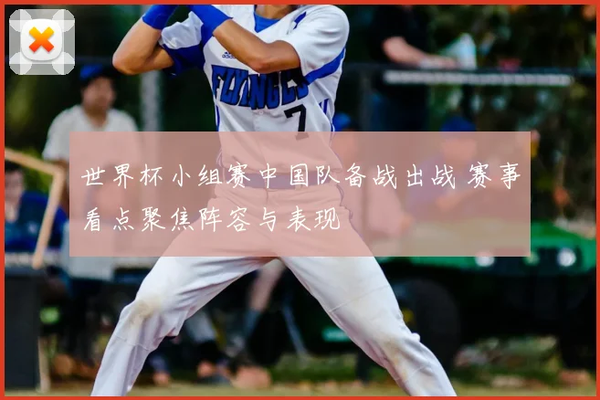 世界杯小组赛中国队备战出战 赛事看点聚焦阵容与表现