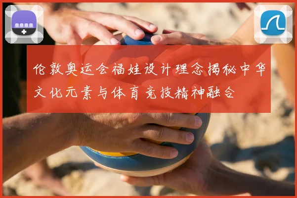 伦敦奥运会福娃设计理念揭秘中华文化元素与体育竞技精神融合