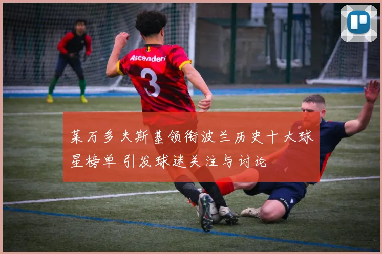莱万多夫斯基领衔波兰历史十大球星榜单 引发球迷关注与讨论